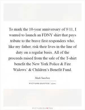 To mark the 10-year anniversary of 9/11, I wanted to launch an FDNY shirt that pays tribute to the brave first responders who, like my father, risk their lives in the line of duty on a regular basis. All of the proceeds raised from the sale of the T-shirt benefit the New York Police and Fire Widows’ and Children’s Benefit Fund Picture Quote #1