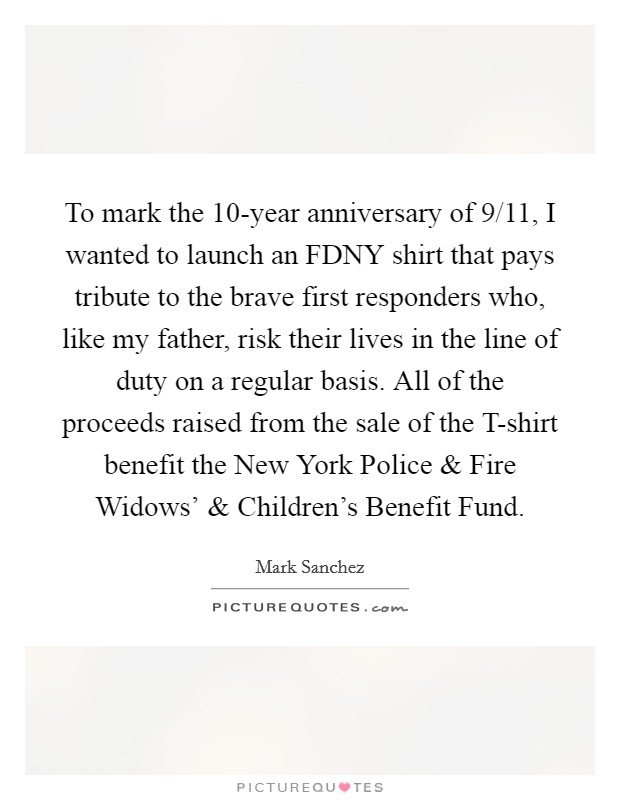 To mark the 10-year anniversary of 9/11, I wanted to launch an FDNY shirt that pays tribute to the brave first responders who, like my father, risk their lives in the line of duty on a regular basis. All of the proceeds raised from the sale of the T-shirt benefit the New York Police and Fire Widows’ and Children’s Benefit Fund Picture Quote #1