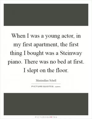When I was a young actor, in my first apartment, the first thing I bought was a Steinway piano. There was no bed at first. I slept on the floor Picture Quote #1