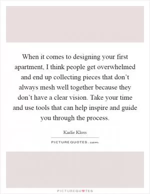 When it comes to designing your first apartment, I think people get overwhelmed and end up collecting pieces that don’t always mesh well together because they don’t have a clear vision. Take your time and use tools that can help inspire and guide you through the process Picture Quote #1