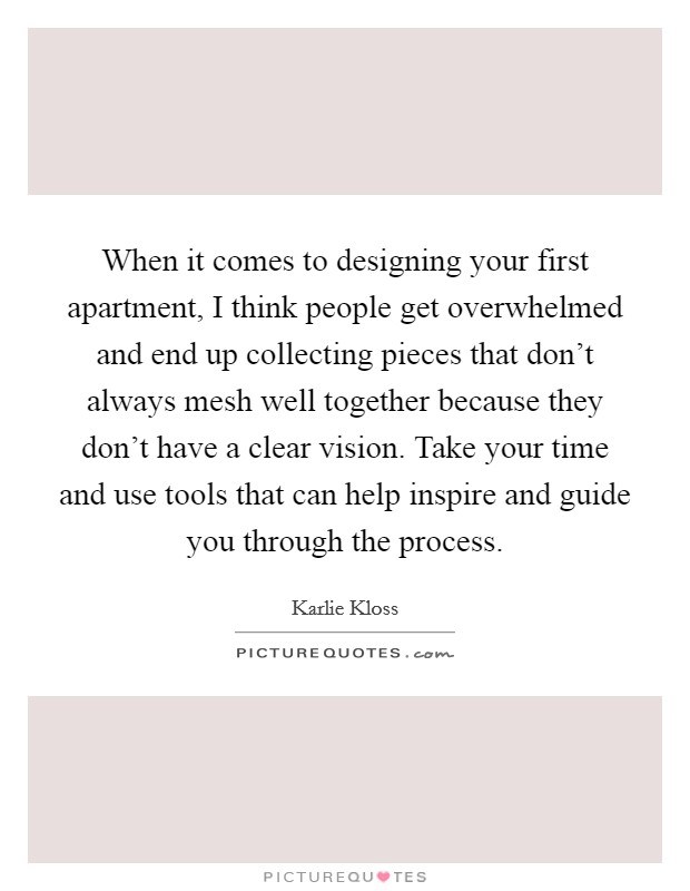 When it comes to designing your first apartment, I think people get overwhelmed and end up collecting pieces that don't always mesh well together because they don't have a clear vision. Take your time and use tools that can help inspire and guide you through the process. Picture Quote #1