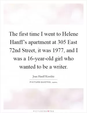 The first time I went to Helene Hanff’s apartment at 305 East 72nd Street, it was 1977, and I was a 16-year-old girl who wanted to be a writer Picture Quote #1