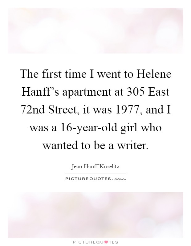 The first time I went to Helene Hanff's apartment at 305 East 72nd Street, it was 1977, and I was a 16-year-old girl who wanted to be a writer. Picture Quote #1
