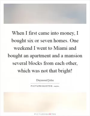 When I first came into money, I bought six or seven homes. One weekend I went to Miami and bought an apartment and a mansion several blocks from each other, which was not that bright! Picture Quote #1