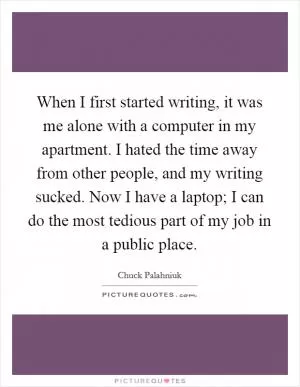 When I first started writing, it was me alone with a computer in my apartment. I hated the time away from other people, and my writing sucked. Now I have a laptop; I can do the most tedious part of my job in a public place Picture Quote #1