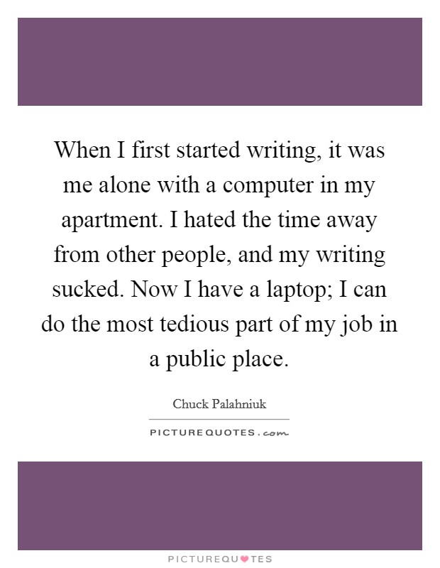 When I first started writing, it was me alone with a computer in my apartment. I hated the time away from other people, and my writing sucked. Now I have a laptop; I can do the most tedious part of my job in a public place. Picture Quote #1