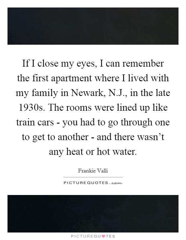 If I close my eyes, I can remember the first apartment where I lived with my family in Newark, N.J., in the late 1930s. The rooms were lined up like train cars - you had to go through one to get to another - and there wasn't any heat or hot water. Picture Quote #1