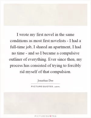 I wrote my first novel in the same conditions as most first novelists - I had a full-time job, I shared an apartment, I had no time - and so I became a compulsive outliner of everything. Ever since then, my process has consisted of trying to forcibly rid myself of that compulsion Picture Quote #1