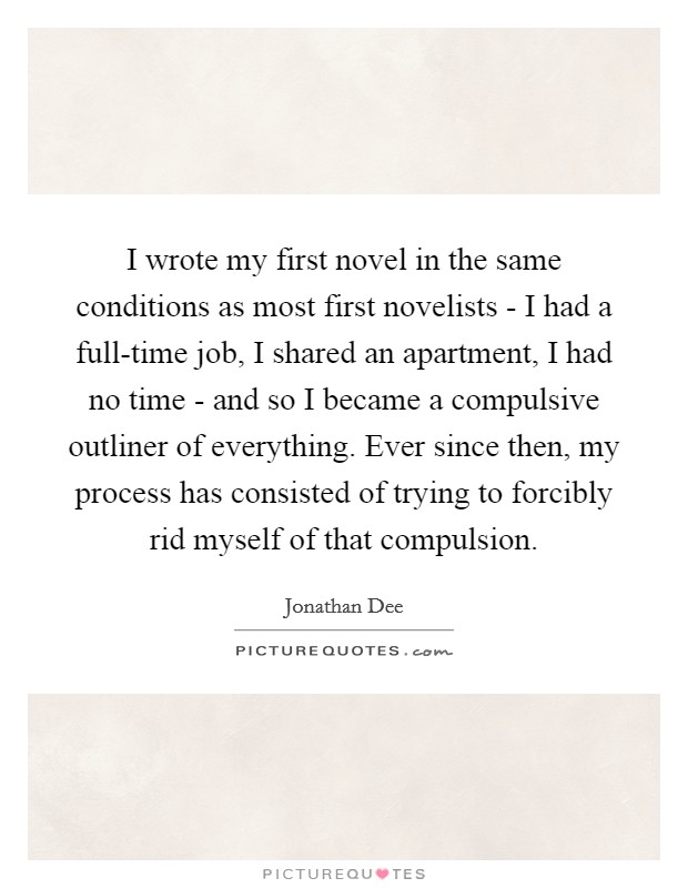 I wrote my first novel in the same conditions as most first novelists - I had a full-time job, I shared an apartment, I had no time - and so I became a compulsive outliner of everything. Ever since then, my process has consisted of trying to forcibly rid myself of that compulsion. Picture Quote #1