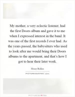 My mother, a very eclectic listener, had the first Doors album and gave it to me when I expressed interest in the band. It was one of the first records I ever had. As the years passed, the babysitters who used to look after me would bring their Doors albums to the apartment, and that’s how I got to hear their later work Picture Quote #1