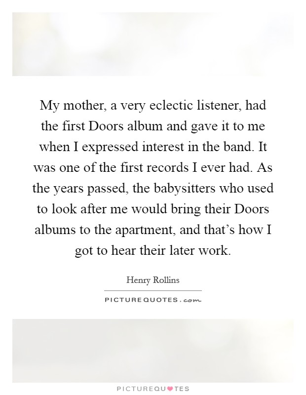 My mother, a very eclectic listener, had the first Doors album and gave it to me when I expressed interest in the band. It was one of the first records I ever had. As the years passed, the babysitters who used to look after me would bring their Doors albums to the apartment, and that's how I got to hear their later work. Picture Quote #1