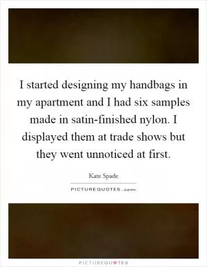 I started designing my handbags in my apartment and I had six samples made in satin-finished nylon. I displayed them at trade shows but they went unnoticed at first Picture Quote #1