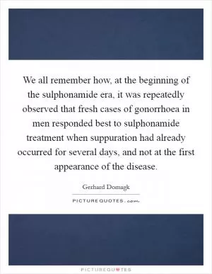 We all remember how, at the beginning of the sulphonamide era, it was repeatedly observed that fresh cases of gonorrhoea in men responded best to sulphonamide treatment when suppuration had already occurred for several days, and not at the first appearance of the disease Picture Quote #1