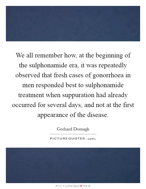 We all remember how, at the beginning of the sulphonamide era, it was repeatedly observed that fresh cases of gonorrhoea in men responded best to sulphonamide treatment when suppuration had already occurred for several days, and not at the first appearance of the disease. Picture Quote #1