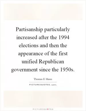Partisanship particularly increased after the 1994 elections and then the appearance of the first unified Republican government since the 1950s Picture Quote #1