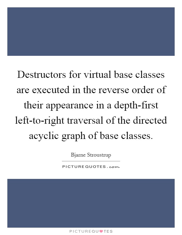 Destructors for virtual base classes are executed in the reverse order of their appearance in a depth-first left-to-right traversal of the directed acyclic graph of base classes. Picture Quote #1
