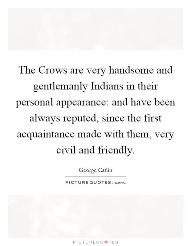 The Crows are very handsome and gentlemanly Indians in their personal appearance: and have been always reputed, since the first acquaintance made with them, very civil and friendly. Picture Quote #1