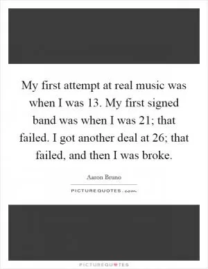 My first attempt at real music was when I was 13. My first signed band was when I was 21; that failed. I got another deal at 26; that failed, and then I was broke Picture Quote #1