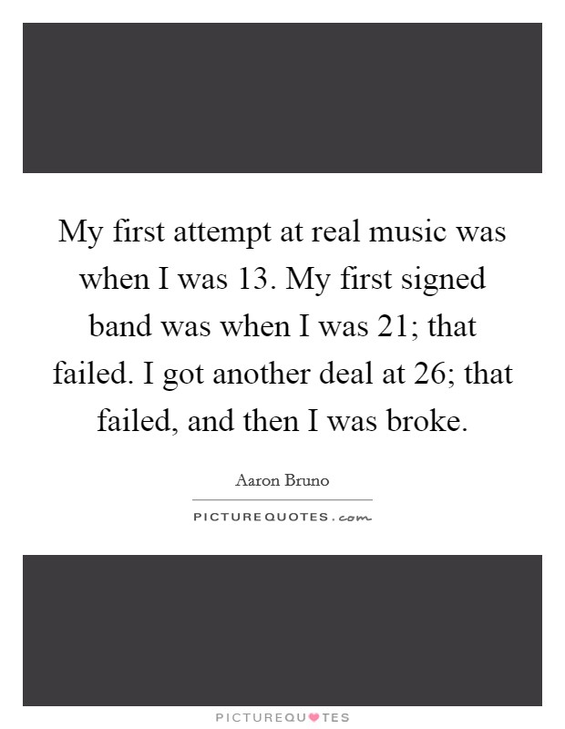 My first attempt at real music was when I was 13. My first signed band was when I was 21; that failed. I got another deal at 26; that failed, and then I was broke. Picture Quote #1