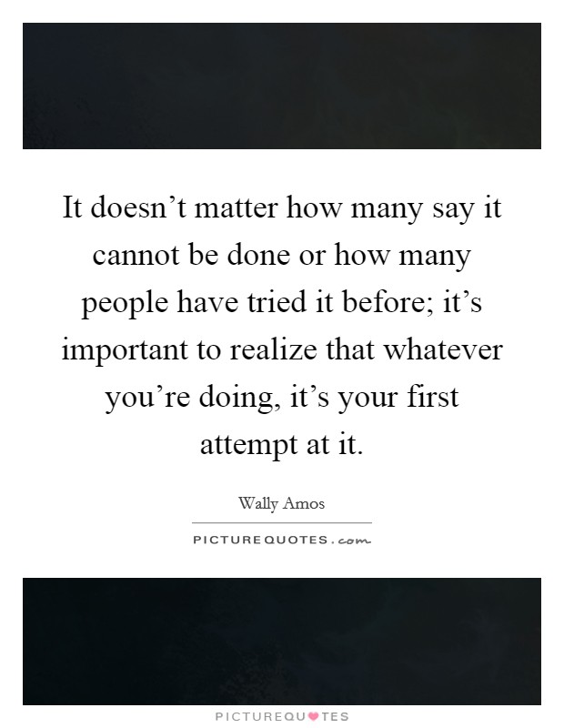 It doesn't matter how many say it cannot be done or how many people have tried it before; it's important to realize that whatever you're doing, it's your first attempt at it. Picture Quote #1