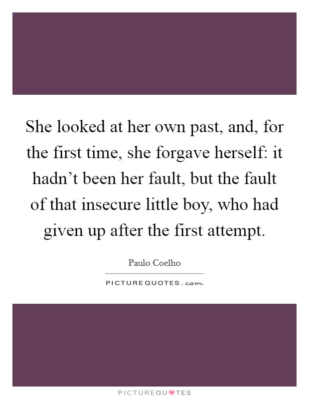 She looked at her own past, and, for the first time, she forgave herself: it hadn't been her fault, but the fault of that insecure little boy, who had given up after the first attempt. Picture Quote #1