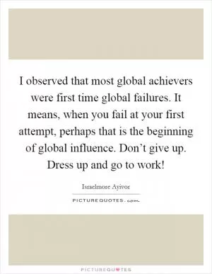 I observed that most global achievers were first time global failures. It means, when you fail at your first attempt, perhaps that is the beginning of global influence. Don’t give up. Dress up and go to work! Picture Quote #1