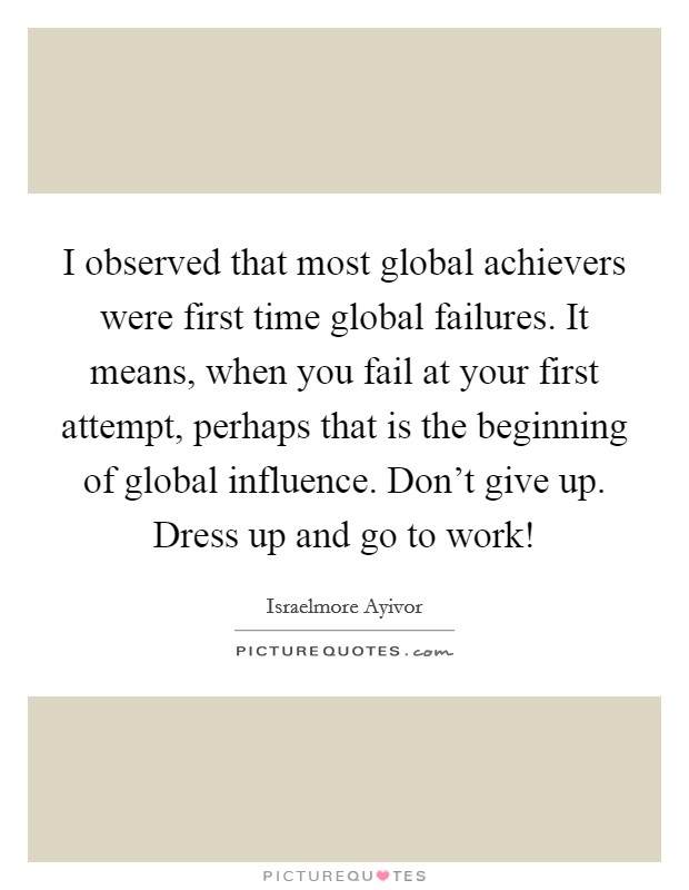 I observed that most global achievers were first time global failures. It means, when you fail at your first attempt, perhaps that is the beginning of global influence. Don't give up. Dress up and go to work! Picture Quote #1