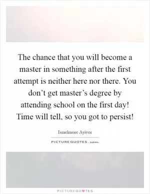 The chance that you will become a master in something after the first attempt is neither here nor there. You don’t get master’s degree by attending school on the first day! Time will tell, so you got to persist! Picture Quote #1