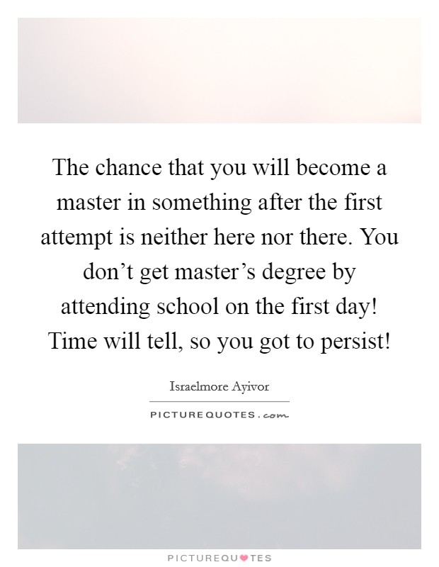 The chance that you will become a master in something after the first attempt is neither here nor there. You don't get master's degree by attending school on the first day! Time will tell, so you got to persist! Picture Quote #1