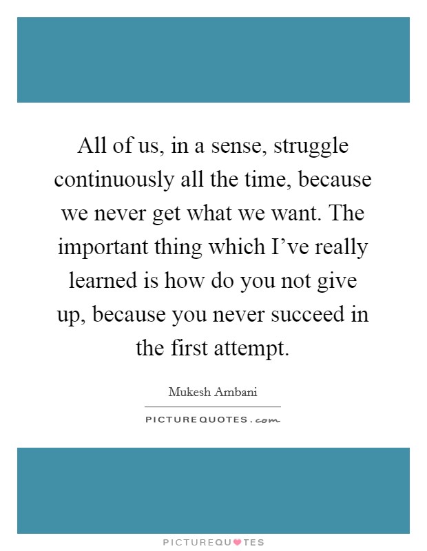 All of us, in a sense, struggle continuously all the time, because we never get what we want. The important thing which I've really learned is how do you not give up, because you never succeed in the first attempt. Picture Quote #1