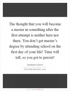 The thought that you will become a master in something after the first attempt is neither here nor there. You don’t get master’s degree by attending school on the first day of your life! Time will tell, so you got to persist! Picture Quote #1