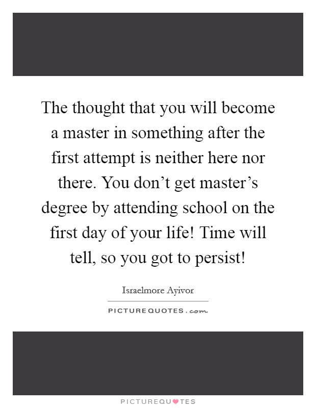 The thought that you will become a master in something after the first attempt is neither here nor there. You don't get master's degree by attending school on the first day of your life! Time will tell, so you got to persist! Picture Quote #1