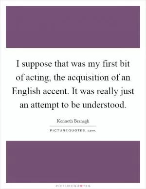 I suppose that was my first bit of acting, the acquisition of an English accent. It was really just an attempt to be understood Picture Quote #1