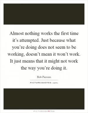 Almost nothing works the first time it’s attempted. Just because what you’re doing does not seem to be working, doesn’t mean it won’t work. It just means that it might not work the way you’re doing it Picture Quote #1