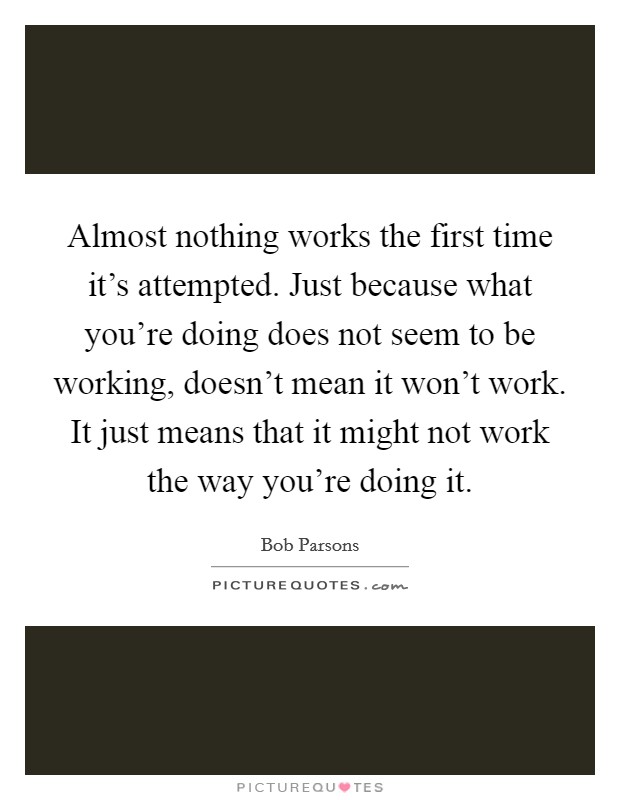 Almost nothing works the first time it's attempted. Just because what you're doing does not seem to be working, doesn't mean it won't work. It just means that it might not work the way you're doing it. Picture Quote #1