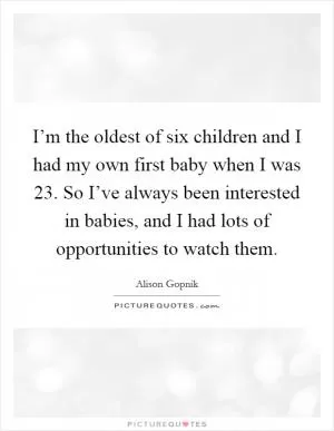 I’m the oldest of six children and I had my own first baby when I was 23. So I’ve always been interested in babies, and I had lots of opportunities to watch them Picture Quote #1