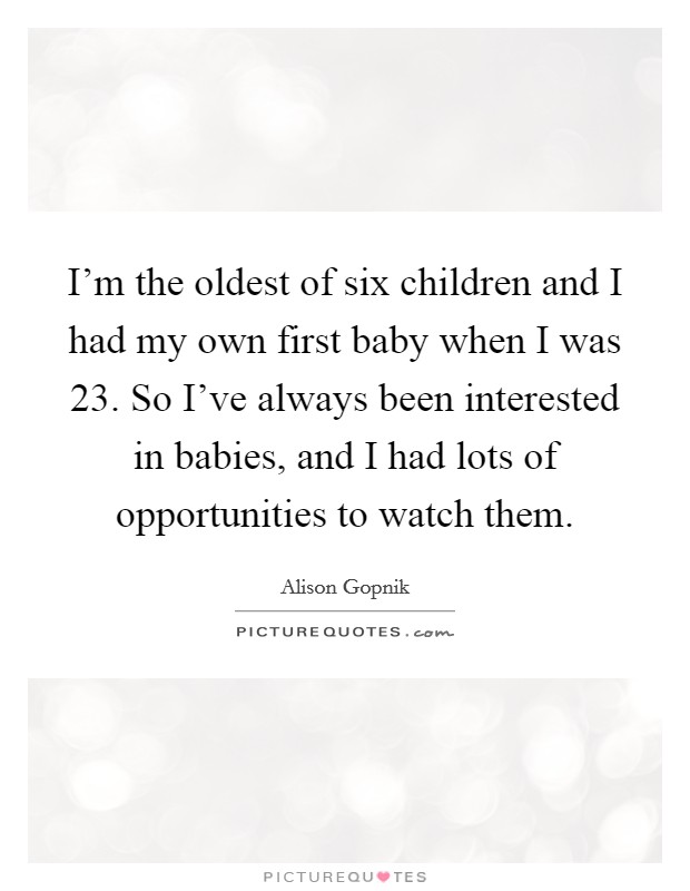 I'm the oldest of six children and I had my own first baby when I was 23. So I've always been interested in babies, and I had lots of opportunities to watch them. Picture Quote #1
