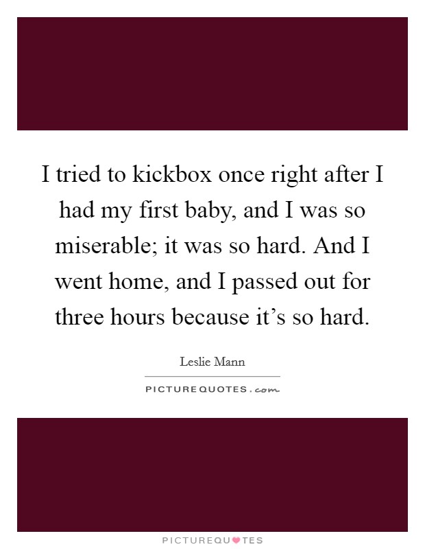 I tried to kickbox once right after I had my first baby, and I was so miserable; it was so hard. And I went home, and I passed out for three hours because it's so hard. Picture Quote #1