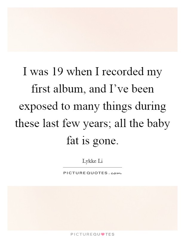 I was 19 when I recorded my first album, and I've been exposed to many things during these last few years; all the baby fat is gone. Picture Quote #1