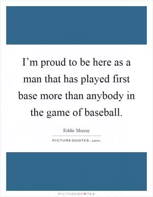 I’m proud to be here as a man that has played first base more than anybody in the game of baseball Picture Quote #1