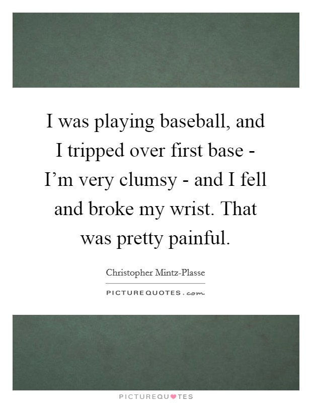 I was playing baseball, and I tripped over first base - I'm very clumsy - and I fell and broke my wrist. That was pretty painful. Picture Quote #1