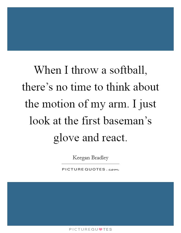 When I throw a softball, there's no time to think about the motion of my arm. I just look at the first baseman's glove and react. Picture Quote #1