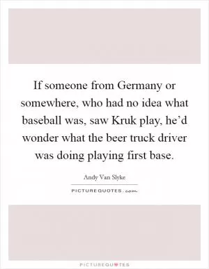 If someone from Germany or somewhere, who had no idea what baseball was, saw Kruk play, he’d wonder what the beer truck driver was doing playing first base Picture Quote #1