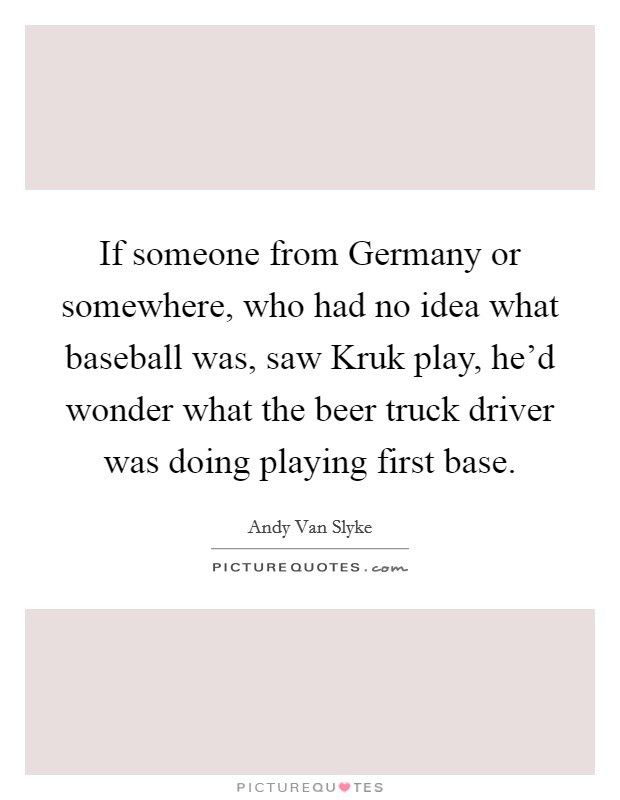 If someone from Germany or somewhere, who had no idea what baseball was, saw Kruk play, he'd wonder what the beer truck driver was doing playing first base. Picture Quote #1