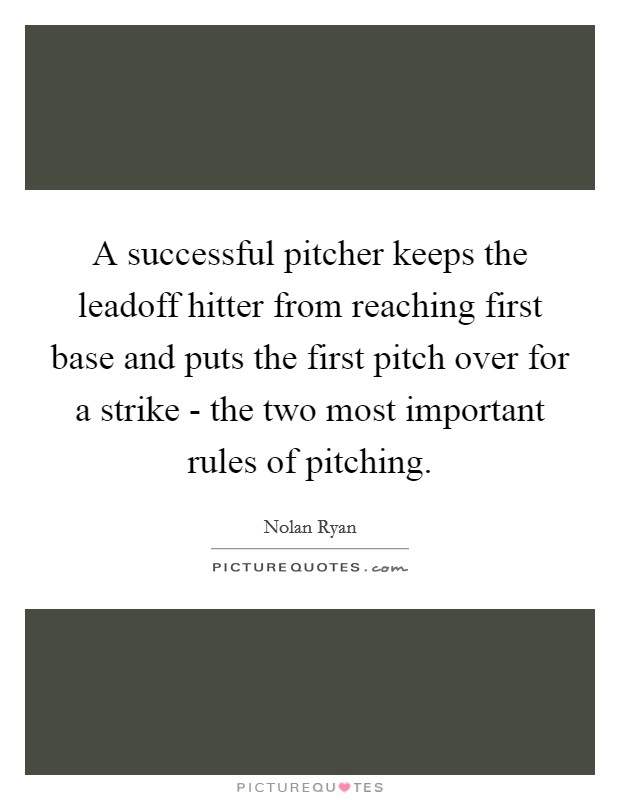 A successful pitcher keeps the leadoff hitter from reaching first base and puts the first pitch over for a strike - the two most important rules of pitching. Picture Quote #1