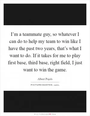 I’m a teammate guy, so whatever I can do to help my team to win like I have the past two years, that’s what I want to do. If it takes for me to play first base, third base, right field, I just want to win the game Picture Quote #1