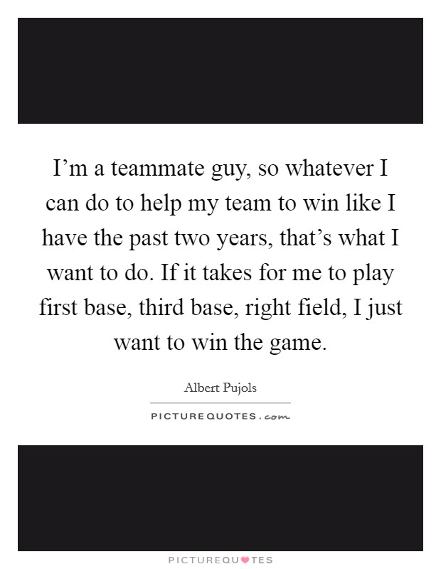 I'm a teammate guy, so whatever I can do to help my team to win like I have the past two years, that's what I want to do. If it takes for me to play first base, third base, right field, I just want to win the game. Picture Quote #1