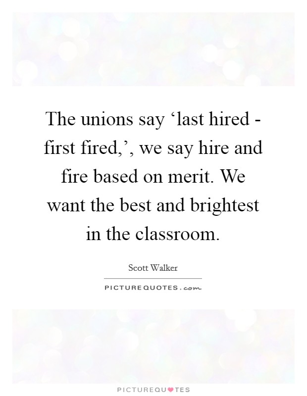 The unions say ‘last hired - first fired,', we say hire and fire based on merit. We want the best and brightest in the classroom. Picture Quote #1