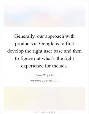 Generally, our approach with products at Google is to first develop the right user base and then to figure out what’s the right experience for the ads Picture Quote #1