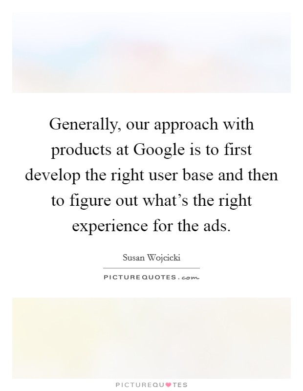 Generally, our approach with products at Google is to first develop the right user base and then to figure out what's the right experience for the ads. Picture Quote #1